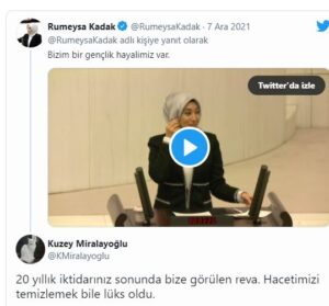 TELE1'in haberine göre, AKP’li Rümeysa Kadak, Meclis’te yaptığı konuşmayı sosyal medya hesabından “Bizim bir gençlik hayalimiz var” notuyla paylaştı.  Kadak konuşmasında “Bizim bir gençlik hayalimiz, derdimiz var. Gençlerin kendi yeteneklerini keşfedebildikleri alanlara kolaylıkla ulaşabildikleri, bu alanlara ulaşımlarını kolaylaştırdığımız ve aynı şekilde doğuda yaşayan arkadaşlarımızın kodlama robotik öğrenmemesinin tek sebebinin canlarının istememesi olduğu, gençlerin hayal kurmaktan çekinmediği ve bu hayalleri gerçeğe dönüştürdüğü, her bir arkadaşımızın spor, kültür, sanat faaliyetlerinden eşit faydalanabildikleri bir ülke hayal ediyoruz. Her genç için çalışmaya devam edeceğiz.” ifadelerini kullandı.  “GENÇLERİN AHI SİZİ YAKACAK”  Kadak’ın yaptığı konuşma sosyal medyada gündem oldu. Birçok yurttaş, Kadak’ın sözlerini alıntılayarak tepki gösterdi. Bir kullanıcı “Dün bir üniversiteli genç daha intihar etti. Sizin hayallerini çaldığınız torpilsiz AKP'li olmayan gençlerin ahı yakacak sizleri..” ifadelerini kullandı.  Çorlu Tren Kazası’nda oğlunu kaybeden Mısra Öz ise “Aladağ” da çocuklar okumak için okul bulamıyor. Okula gitmek için kaldıkları yurtta yanarak ölüyor. Ve bu durum hala aynı şekilde devam ediyor. Bu bahsettiğiniz hayallere ulaşabilmek için önce var olan gerçeği görmeniz gerek. Kodlama bir kenara dursun. Eğitim imkanı sağlayın.” paylaşımını yaptı.  TUVALET KAĞIDINA GELEN ZAM HATIRLATILDI  Kadak’ın sözlerine verilen tepkilerden bazıları şu şekilde: