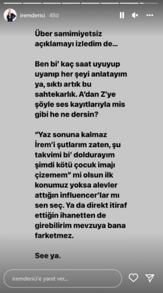  "Über samimiyetsiz açıklamayı izledim. Ben bir kaç saat uyuyup uyanıp her şeyi anlatayım ya, sıktı artık bu sahtekarlık. A'dan Z'ye şöyle ses kayıtlarıyla mis gibi he ne dersin? 'Yaz sonuna kalmaz İrem'i şutlarım zaten, şu takvimi bir doldurayım. Şimdi kötü çocuk imajı çizemem' mi olsun ilk konumuz. Yoksa alevler attığın Influencer'lar mı sen seç. Ya da direkt itiraf ettiğin ihanetten de girebilirim mevzuya bana fark etmez."