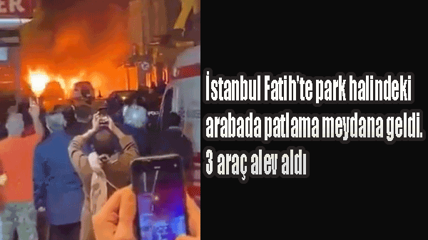 İstanbul Fatih'te park halindeki arabada patlama meydana geldi. 3 araç alev aldı