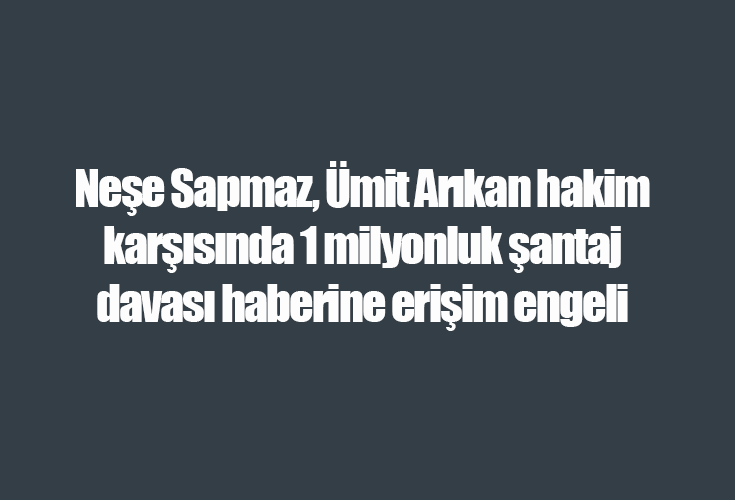 Neşe Sapmaz, Ümit Arıkan hakim karşısında 1 milyonluk şantaj davası haberine erişim engeli